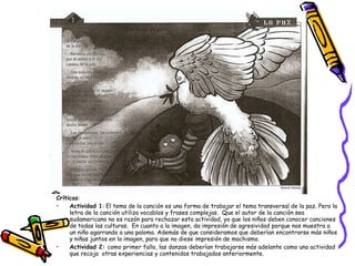 Críticas : Actividad 1 : El tema de la canción es una forma de trabajar el tema transversal de la paz. Pero la letra de la canción utiliza vocablos y frases complejas.  Que el autor de la canción sea sudamericano no es razón para rechazar esta actividad, ya que los niños deben conocer canciones de todas las culturas.  En cuanto a la imagen, da impresión de agresividad porque nos muestra a un niño agarrando a una paloma. Además de que consideramos que deberían encontrarse más niños y niñas juntos en la imagen, para que no diese impresión de machismo. Actividad 2:  como primer fallo, las danzas deberían trabajarse más adelante como una actividad que recoja  otras experiencias y contenidos trabajados anteriormente.  