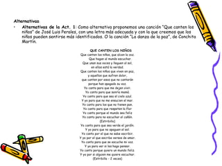 Alternativas :  Alternativas de la Act. 1 : Como alternativa proponemos una canción “Que canten los niños” de José Luis Perales, con una letra más adecuada y con la que creemos que los niños pueden sentirse más identificados. O la canción “La danza de la paz”, de Conchita Martín. QUE CANTEN LOS NIÑOS Que canten los niños, que alcen la voz. Que hagan al mundo escuchar. Que unan sus voces y lleguen al sol, en ellos está la verdad. Que canten los niños que viven en paz, y aquellos que sufren dolor, que canten por esos que no cantarán porque han apagado su voz. Yo canto para que me dejen vivir. Yo canto para que sonría mamá. Yo canto para que sea el cielo azul. Y yo para que no me ensucien el mar. Yo canto para los que no tienen pan. Yo canto para que respeten la flor Yo canto porque el mundo sea feliz Yo canto para no escuchar el cañón. (Estribillo) Yo canto para que sea verde el jardín. Y yo para que no apaguen el sol. Yo canto por el que no sabe escribir. Y yo por el que escribe versos de amor. Yo canto para que se escuche mi voz. Y yo para ver si les hago pensar. Yo canto porque quiero un mundo feliz. Y yo por si alguien me quiere escuchar. (Estribillo - 2 veces) 