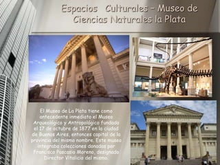Espacios Culturales – Museo de
              Ciencias Naturales la Plata




    El Museo de La Plata tiene como
    antecedente inmediato el Museo
 Arqueológico y Antropológico fundado
 el 17 de octubre de 1877 en la ciudad
de Buenos Aires, entonces capital de la
provincia del mismo nombre. Este museo
   integraba colecciones donadas por
 Francisco Pascasio Moreno, designado
      Director Vitalicio del mismo.
 