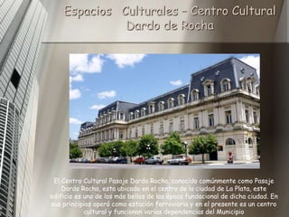Espacios Culturales – Centro Cultural
              Dardo de Rocha




 El Centro Cultural Pasaje Dardo Rocha, conocido comúnmente como Pasaje
    Dardo Rocha, esta ubicado en el centro de la ciudad de La Plata, este
edificio es uno de los más bellos de las época fundacional de dicha ciudad. En
sus principios operó como estación ferroviaria y en el presente es un centro
            cultural y funcionan varias dependencias del Municipio
 