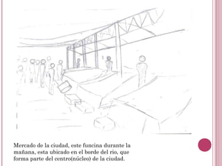 Mercado de la ciudad, este funcina durante la
mañana, esta ubicado en el borde del rio, que
forma parte del centro(núcleo) de la ciudad.
 