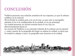 CONCLUSIÓN
Valdivia presenta una relación armónica de sus espacios, ya que lo urbano
confluye en lo natural.
El rio divide la cuidad, pero a la vez la une, ya que este es navegable,
además el rio es le configurador de la ciudad, es su eje principal.
La ciudad presenta un acierta tensión hacia le rio, hay un
direccionamiento hacia el.
La esencia de Valdivia es su estrecha relación de lo urbano con lo natural
y como a partir de la geografía del lugar se ordena la cuidad, es decir que
la ciudad se adapta a esta y la geografía esta inmersa en la cuidad.
 