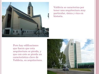 Valdivia se caracteriza por
tener una arquitectura muy
particular, única y rica en
historia.
Pero hay edificaciones
que hacen que esta
arquitectura se pierda, y
que con esto se pierda un
característica clave de
Valdivia, su arquitectura.
 