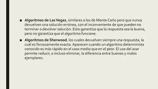 ■ Algoritmos de LasVegas, similares a los de Monte Carlo pero que nunca
devuelven una solución errónea, con el inconveniente de que pueden no
terminar o devolver solución. Esto garantiza que la respuesta sea la buena,
pero no garantiza que el algoritmo funcione.
■ Algoritmos de Sherwood, los cuales devuelven siempre una respuesta, la
cual es forzosamente exacta. Aparecen cuando un algoritmo determinista
conocido es más rápido en el caso medio que en el peor. El uso del azar
permite reducir, e incluso eliminar, la diferencia entre buenos y malos
ejemplares.
 