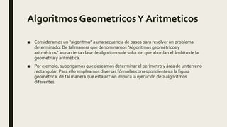 Algoritmos GeometricosY Aritmeticos
■ Consideramos un “algoritmo” a una secuencia de pasos para resolver un problema
determinado. De tal manera que denominamos “Algoritmos geométricos y
aritméticos” a una cierta clase de algoritmos de solución que abordan el ámbito de la
geometría y aritmética.
■ Por ejemplo, supongamos que deseamos determinar el perímetro y área de un terreno
rectangular. Para ello empleamos diversas fórmulas correspondientes a la figura
geométrica, de tal manera que esta acción implica la ejecución de 2 algoritmos
diferentes.
 