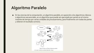 Algoritmo Paralelo
■ En las ciencias de la computación, un algoritmo paralelo, en oposición a los algoritmos clásicos
o algoritmos secuenciales, es un algoritmo que puede ser ejecutado por partes en el mismo
instante de tiempo por varias unidades de procesamiento, para finalmente unir todas las partes
y obtener el resultado correcto.
 