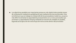 ■ Los algoritmos paralelos son importantes porque es más rápido tratar grandes tareas
de computación mediante la paralelización que mediante técnicas secuenciales. Esta
es la forma en que se trabaja en el desarrollo de los procesadores modernos, ya que es
más difícil incrementar la capacidad de procesamiento con un único procesador que
aumentar su capacidad de cómputo mediante la inclusión de unidades en paralelo,
logrando así la ejecución de varios flujos de instrucciones dentro del procesador.
 