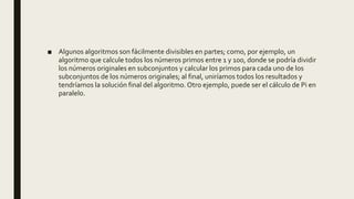 ■ Algunos algoritmos son fácilmente divisibles en partes; como, por ejemplo, un
algoritmo que calcule todos los números primos entre 1 y 100, donde se podría dividir
los números originales en subconjuntos y calcular los primos para cada uno de los
subconjuntos de los números originales; al final, uniríamos todos los resultados y
tendríamos la solución final del algoritmo.Otro ejemplo, puede ser el cálculo de Pi en
paralelo.
 