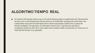 ALGORITMOTIEMPO REAL
■ Un sistema de tiempo real es uno en el cual el tiempo juega un papel esencial.Típicamente,
se tiene uno o más dispositivos físicos externos al ordenador que generan estímulos a los
cuales debe reaccionar el ordenador de la manera apropiada y dentro de un plazo de
tiempo prefijado. Por ejemplo, el ordenador interno de un reproductor de discos
compactos recibe los bits tal y como salen de la unidad y debe convertirlos en música en un
intervalo de tiempo muy ajustado.
 