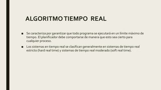 ■ Se caracteriza por garantizar que todo programa se ejecutará en un límite máximo de
tiempo. El planificador debe comportarse de manera que esto sea cierto para
cualquier proceso.
■ Los sistemas en tiempo real se clasifican generalmente en sistemas de tiempo real
estricto (hard real time) y sistemas de tiempo real moderado (soft real time).
ALGORITMOTIEMPO REAL
 