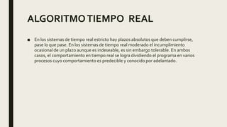 ALGORITMOTIEMPO REAL
■ En los sistemas de tiempo real estricto hay plazos absolutos que deben cumplirse,
pase lo que pase. En los sistemas de tiempo real moderado el incumplimiento
ocasional de un plazo aunque es indeseable, es sin embargo tolerable. En ambos
casos, el comportamiento en tiempo real se logra dividiendo el programa en varios
procesos cuyo comportamiento es predecible y conocido por adelantado.
 