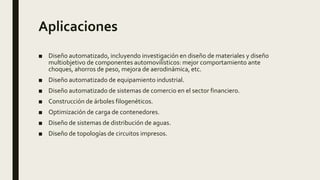 Aplicaciones
■ Diseño automatizado, incluyendo investigación en diseño de materiales y diseño
multiobjetivo de componentes automovilísticos: mejor comportamiento ante
choques, ahorros de peso, mejora de aerodinámica, etc.
■ Diseño automatizado de equipamiento industrial.
■ Diseño automatizado de sistemas de comercio en el sector financiero.
■ Construcción de árboles filogenéticos.
■ Optimización de carga de contenedores.
■ Diseño de sistemas de distribución de aguas.
■ Diseño de topologías de circuitos impresos.
 