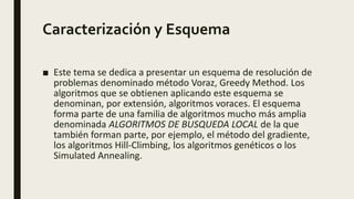 Caracterización y Esquema
■ Este tema se dedica a presentar un esquema de resolución de
problemas denominado método Voraz, Greedy Method. Los
algoritmos que se obtienen aplicando este esquema se
denominan, por extensión, algoritmos voraces. El esquema
forma parte de una familia de algoritmos mucho más amplia
denominada ALGORITMOS DE BUSQUEDA LOCAL de la que
también forman parte, por ejemplo, el método del gradiente,
los algoritmos Hill-Climbing, los algoritmos genéticos o los
Simulated Annealing.
 