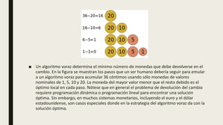 ■ Un algoritmo voraz determina el mínimo número de monedas que debe devolverse en el
cambio. En la figura se muestran los pasos que un ser humano debería seguir para emular
a un algoritmo voraz para acumular 36 céntimos usando sólo monedas de valores
nominales de 1, 5, 10 y 20. La moneda del mayor valor menor que el resto debido es el
óptimo local en cada paso. Nótese que en general el problema de devolución del cambio
requiere programación dinámica o programación lineal para encontrar una solución
óptima. Sin embargo, en muchos sistemas monetarios, incluyendo el euro y el dólar
estadounidense, son casos especiales donde en la estrategia del algoritmo voraz da con la
solución óptima.
 