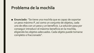 Problema de la mochila
■ Enunciado: "Se tiene una mochila que es capaz de soportar
un peso máximo P, así como un conjunto de objetos, cada
uno de ellos con un peso y un beneficio. La solución pasa por
conseguir introducir el máximo beneficio en la mochila,
eligiendo los objetos adecuados. Cada objeto puede tomarse
completo o fraccionado".
 