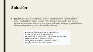 Solución
■ Solución: La forma más simple de saber qué objetos se deben tomar es ordenar
dichos objetos por la relación beneficio / peso de mayor a menor. De esta forma,
tomaremos los objetos con mayor beneficio en este orden hasta que la bolsa se llene,
fraccionando si fuera preciso, el último objeto a tomar.
 