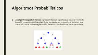 Algoritmos Probabilísticos
■ Los algoritmos probabilísticos o probabilistas son aquellos que basan el resultado
devuelto en decisiones aleatorias, de tal forma que, en promedio se obtienen una
buena solución al problema planteado, dada una distribución de datos de entrada.
 