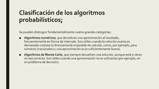 Se pueden distinguir fundamentalmente cuatro grandes categorías:
■ Algoritmos numéricos, que devuelvan una aproximación al resultado,
frecuentemente en forma de intervalo. Son útiles cuando la solución exacta es
demasiado costosa (o directamente imposible de calcular, como, por ejemplo, para
números irracionales) y una aproximación es lo suficientemente buena.
■ Algoritmos de Monte Carlo, que siempre devuelven una solución, aunque está a veces
no sea correcta. Son útiles cuando una aproximación no es suficiente (por ejemplo, en
un problema de decisión).
Clasificación de los algoritmos
probabilísticos;
 