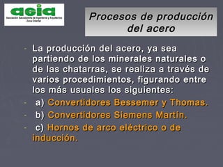 Procesos de producciónProcesos de producción
del acerodel acero
- La producción del acero, ya seaLa producción del acero, ya sea
partiendo de los minerales naturales opartiendo de los minerales naturales o
de las chatarras, se realiza a través dede las chatarras, se realiza a través de
varios procedimientos, figurando entrevarios procedimientos, figurando entre
los más usuales los siguientes:los más usuales los siguientes:
- a)a) Convertidores Bessemer y Thomas.Convertidores Bessemer y Thomas.
- b)b) Convertidores Siemens Martín.Convertidores Siemens Martín.
- c)c) Hornos de arco eléctrico o deHornos de arco eléctrico o de
inducción.inducción.
 