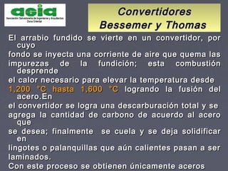 ConvertidoresConvertidores
Bessemer y ThomasBessemer y Thomas
El arrabio fundido se vierte en un convertidor, porEl arrabio fundido se vierte en un convertidor, por
cuyocuyo
fondo se inyecta una corriente de aire que quema lasfondo se inyecta una corriente de aire que quema las
impurezas de la fundición; esta combustiónimpurezas de la fundición; esta combustión
desprendedesprende
el calor necesario para elevar la temperatura desdeel calor necesario para elevar la temperatura desde
1,200 °C hasta 1,600 °C1,200 °C hasta 1,600 °C logrando la fusión dellogrando la fusión del
acero.Enacero.En
el convertidor se logra una descarburación total y seel convertidor se logra una descarburación total y se
agrega la cantidad de carbono de acuerdo al aceroagrega la cantidad de carbono de acuerdo al acero
queque
se desea; finalmente se cuela y se deja solidificarse desea; finalmente se cuela y se deja solidificar
enen
lingotes o palanquillas que aún calientes pasan a serlingotes o palanquillas que aún calientes pasan a ser
laminados.laminados.
Con este proceso se obtienen únicamente acerosCon este proceso se obtienen únicamente aceros
 