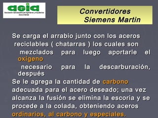 ConvertidoresConvertidores
Siemens MartinSiemens Martin
Se carga el arrabio junto con los acerosSe carga el arrabio junto con los aceros
reciclables ( chatarras ) los cuales sonreciclables ( chatarras ) los cuales son
mezclados para luego aportarle elmezclados para luego aportarle el
oxígenooxígeno
necesario para la descarburación,necesario para la descarburación,
despuésdespués
Se le agrega la cantidad deSe le agrega la cantidad de carbonocarbono
adecuada para el acero deseado; una vezadecuada para el acero deseado; una vez
alcanza la fusión se elimina la escoria y sealcanza la fusión se elimina la escoria y se
procede a la colada, obteniendo acerosprocede a la colada, obteniendo aceros
ordinarios, al carbono y especiales.ordinarios, al carbono y especiales.
 