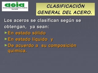 CLASIFICACIÓNCLASIFICACIÓN
GENERAL DEL ACERO.GENERAL DEL ACERO.
Los aceros se clasifican según seLos aceros se clasifican según se
obtengan, ya sean:obtengan, ya sean:
►En estado sólidoEn estado sólido
►En estado líquido yEn estado líquido y
►De acuerdo a su composiciónDe acuerdo a su composición
química.química.
 