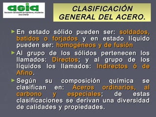 CLASIFICACIÓNCLASIFICACIÓN
GENERAL DEL ACERO.GENERAL DEL ACERO.
► En estado sólido pueden ser:En estado sólido pueden ser: soldados,soldados,
batidos o forjadosbatidos o forjados y en estado líquidoy en estado líquido
pueden ser:pueden ser: homogéneos y de fusiónhomogéneos y de fusión
► Al grupo de los sólidos pertenecen losAl grupo de los sólidos pertenecen los
llamados:llamados: DirectosDirectos; y al grupo de los; y al grupo de los
líquidos los llamados:líquidos los llamados: Indirectos ó deIndirectos ó de
AfinoAfino..
► Según su composición química seSegún su composición química se
clasifican en:clasifican en: Aceros ordinarios, alAceros ordinarios, al
carbono y especialescarbono y especiales ; de estas; de estas
clasificaciones se derivan una diversidadclasificaciones se derivan una diversidad
de calidades y propiedades.de calidades y propiedades.
 