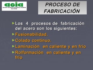 PROCESO DEPROCESO DE
FABRICACIÓNFABRICACIÓN
►Los 4 procesos de fabricaciónLos 4 procesos de fabricación
del acero son los siguientes:del acero son los siguientes:
►Fusionabilidad.Fusionabilidad.
►Colado continuo.Colado continuo.
►Laminación en caliente y en fríoLaminación en caliente y en frío
►Rolformación en caliente y enRolformación en caliente y en
fríofrío
 