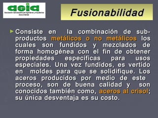 FusionabilidadFusionabilidad
► Consiste en la combinación de sub-Consiste en la combinación de sub-
productosproductos metálicos o no metálicosmetálicos o no metálicos loslos
cuales son fundidos y mezclados decuales son fundidos y mezclados de
forma homogénea con el fin de obtenerforma homogénea con el fin de obtener
propiedades especificas para usospropiedades especificas para usos
especiales. Una vez fundidos, es vertidoespeciales. Una vez fundidos, es vertido
en moldes para que se solidifique. Losen moldes para que se solidifique. Los
aceros producidos por medio de esteaceros producidos por medio de este
proceso, son de buena calidad y sonproceso, son de buena calidad y son
conocidos también como,conocidos también como, aceros al crisolaceros al crisol ;;
su única desventaja es su costo.su única desventaja es su costo.
 