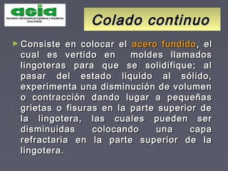 Colado continuoColado continuo
► Consiste en colocar elConsiste en colocar el acero fundidoacero fundido, el, el
cual es vertido en moldes llamadoscual es vertido en moldes llamados
lingoteras para que se solidifique; allingoteras para que se solidifique; al
pasar del estado liquido al sólido,pasar del estado liquido al sólido,
experimenta una disminución de volumenexperimenta una disminución de volumen
o contracción dando lugar a pequeñaso contracción dando lugar a pequeñas
grietas o fisuras en la parte superior degrietas o fisuras en la parte superior de
la lingotera, las cuales pueden serla lingotera, las cuales pueden ser
disminuidas colocando una capadisminuidas colocando una capa
refractaria en la parte superior de larefractaria en la parte superior de la
lingotera.lingotera.
 