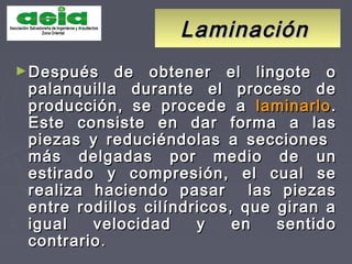 LaminaciónLaminación
►Después de obtener el lingote oDespués de obtener el lingote o
palanquilla durante el proceso depalanquilla durante el proceso de
producción, se procede aproducción, se procede a laminarlolaminarlo..
Este consiste en dar forma a lasEste consiste en dar forma a las
piezas y reduciéndolas a seccionespiezas y reduciéndolas a secciones
más delgadas por medio de unmás delgadas por medio de un
estirado y compresión, el cual seestirado y compresión, el cual se
realiza haciendo pasar las piezasrealiza haciendo pasar las piezas
entre rodillos cilíndricos, que giran aentre rodillos cilíndricos, que giran a
igual velocidad y en sentidoigual velocidad y en sentido
contrariocontrario..
 