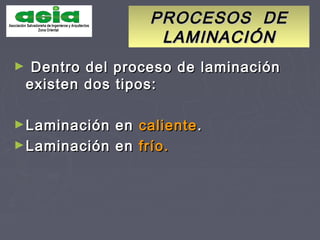 PROCESOS DEPROCESOS DE
LAMINACIÓNLAMINACIÓN
► Dentro del proceso de laminaciónDentro del proceso de laminación
existen dos tipos:existen dos tipos:
►Laminación enLaminación en calientecaliente..
►Laminación enLaminación en frío.frío.
 