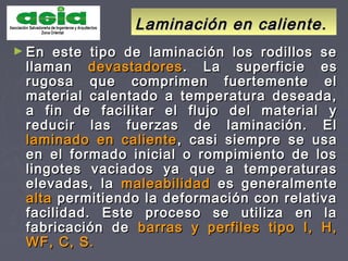 Laminación en caliente.Laminación en caliente.
► En este tipo de laminación los rodillos seEn este tipo de laminación los rodillos se
llamanllaman devastadoresdevastadores . La superficie es. La superficie es
rugosa que comprimen fuertemente elrugosa que comprimen fuertemente el
material calentado a temperatura deseada,material calentado a temperatura deseada,
a fin de facilitar el flujo del material ya fin de facilitar el flujo del material y
reducir las fuerzas de laminación. Elreducir las fuerzas de laminación. El
laminado en calientelaminado en caliente , casi siempre se usa, casi siempre se usa
en el formado inicial o rompimiento de losen el formado inicial o rompimiento de los
lingotes vaciados ya que a temperaturaslingotes vaciados ya que a temperaturas
elevadas, laelevadas, la maleabilidadmaleabilidad es generalmentees generalmente
altaalta permitiendo la deformación con relativapermitiendo la deformación con relativa
facilidad. Este proceso se utiliza en lafacilidad. Este proceso se utiliza en la
fabricación defabricación de barras y perfiles tipo I, H,barras y perfiles tipo I, H,
WF, C, S.WF, C, S.
 