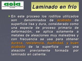 Laminado en fríoLaminado en frío
► En este proceso los rodillos utilizadosEn este proceso los rodillos utilizados
son denominados deson denominados de acabadoacabado dede
superficie lisa y dura, considerado comosuperficie lisa y dura, considerado como
una especie de proceso primario deuna especie de proceso primario de
deformación, se aplica solamente adeformación, se aplica solamente a
metales de aleaciones muy maleables ymetales de aleaciones muy maleables y
con frecuencia se usa para obtenercon frecuencia se usa para obtener
dureza, resistencia, ductilidad. y buendureza, resistencia, ductilidad. y buen
acabadoacabado de la superficie en unade la superficie en una
aleación previamente formada poraleación previamente formada por
laminado en caliente.laminado en caliente.
 