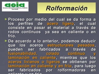 RolformaciónRolformación
► Proceso por medio del cual se da forma aProceso por medio del cual se da forma a
los perfiles delos perfiles de acero ligeroacero ligero, el cual, el cual
consiste en pasar el material a través deconsiste en pasar el material a través de
rodos continuos ya sea en caliente o enrodos continuos ya sea en caliente o en
frío.frío.
► De acuerdo a lo anterior, podemos deducirDe acuerdo a lo anterior, podemos deducir
que los acerosque los aceros estructurales pesadosestructurales pesados ,,
pueden ser fabricados a través depueden ser fabricados a través de
fusionabilidad, colado continuo yfusionabilidad, colado continuo y
laminación en calientelaminación en caliente , mientras que los, mientras que los
aceros livianos o ligerosaceros livianos o ligeros se obtienen porse obtienen por
laminación en caliente y en fríolaminación en caliente y en frío , para luego, para luego
ser fabricados por rolformadoras enser fabricados por rolformadoras en
 