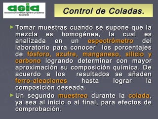 Control de Coladas.Control de Coladas.
► Tomar muestras cuando se supone que laTomar muestras cuando se supone que la
mezcla es homogénea, la cual esmezcla es homogénea, la cual es
analizada en unanalizada en un espectrómetroespectrómetro deldel
laboratorio para conocer los porcentajeslaboratorio para conocer los porcentajes
dede fósforo, azufre,fósforo, azufre, manganeso, silicio ymanganeso, silicio y
carbonocarbono logrando determinar con mayorlogrando determinar con mayor
aproximación su composición química. Deaproximación su composición química. De
acuerdo a los resultados se añadenacuerdo a los resultados se añaden
ferro-aleacionesferro-aleaciones hasta lograr lahasta lograr la
composición deseada.composición deseada.
► Un segundoUn segundo muestreomuestreo durante ladurante la coladacolada,,
ya sea al inicio o al final, para efectos deya sea al inicio o al final, para efectos de
comprobación.comprobación.
 