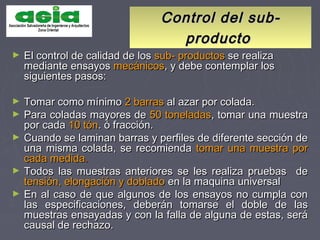 Control del sub-Control del sub-
productoproducto
► El control de calidad de losEl control de calidad de los sub- productossub- productos se realizase realiza
mediante ensayosmediante ensayos mecánicosmecánicos, y debe contemplar los, y debe contemplar los
siguientes pasos:siguientes pasos:
► Tomar como mínimoTomar como mínimo 2 barras2 barras al azar por colada.al azar por colada.
► Para coladas mayores dePara coladas mayores de 50 toneladas50 toneladas, tomar una muestra, tomar una muestra
por cadapor cada 10 tón10 tón. ó fracción.. ó fracción.
► Cuando se laminan barras y perfiles de diferente sección deCuando se laminan barras y perfiles de diferente sección de
una misma colada, se recomiendauna misma colada, se recomienda tomar una muestra portomar una muestra por
cada medidacada medida..
► Todos las muestras anteriores se les realiza pruebas deTodos las muestras anteriores se les realiza pruebas de
tensión, elongación y dobladotensión, elongación y doblado en la maquina universalen la maquina universal
► En al caso de que algunos de los ensayos no cumpla conEn al caso de que algunos de los ensayos no cumpla con
las especificaciones, deberán tomarse el doble de laslas especificaciones, deberán tomarse el doble de las
muestras ensayadas y con la falla de alguna de estas, serámuestras ensayadas y con la falla de alguna de estas, será
causal de rechazo.causal de rechazo.
 