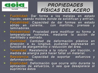 PROPIEDADESPROPIEDADES
FÍSICAS DEL ACEROFÍSICAS DEL ACERO
► FusibilidadFusibilidad: Dar forma a los metales en estado: Dar forma a los metales en estado
líquido, usando moldes donde de solidifican y enfrían.líquido, usando moldes donde de solidifican y enfrían.
► ForjabilidadForjabilidad: Capacidad de dar formas en estado: Capacidad de dar formas en estado
sólido en caliente, con martillos, prensas ysólido en caliente, con martillos, prensas y
laminadores.laminadores.
► MaleabilidadMaleabilidad: Propiedad para modificar su forma a: Propiedad para modificar su forma a
temperaturas normales, mediante la acción detemperaturas normales, mediante la acción de
martillado y estirado.martillado y estirado.
► DuctilidadDuctilidad: Cantidad de deformación plástica en: Cantidad de deformación plástica en
dirección a su longitud, pudiendo expresarse endirección a su longitud, pudiendo expresarse en
función de alargamiento o reducción del área.función de alargamiento o reducción del área.
► TenacidadTenacidad: Resistencia a la rotura por tracción, o: Resistencia a la rotura por tracción, o
medida de energía para hacer fallar un material.medida de energía para hacer fallar un material.
► ResistenciaResistencia: Capacidad de soportar esfuerzos y: Capacidad de soportar esfuerzos y
deformaciones.deformaciones.
► ElasticidadElasticidad: Deformación que ocurre sólo durante la: Deformación que ocurre sólo durante la
aplicación de esfuerzos, o sea que desaparece alaplicación de esfuerzos, o sea que desaparece al
suprimirse éstossuprimirse éstos
 
