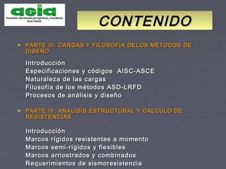► PARTE III: CARGAS Y FILOSOFÍA DELOS MÉTODOS DEPARTE III: CARGAS Y FILOSOFÍA DELOS MÉTODOS DE
DISEÑODISEÑO
IntroducciónIntroducción
Especificaciones y códigos AISC-ASCEEspecificaciones y códigos AISC-ASCE
Naturaleza de las cargasNaturaleza de las cargas
Filosofía de los métodos ASD-LRFDFilosofía de los métodos ASD-LRFD
Procesos de análisis y diseñoProcesos de análisis y diseño
► PARTE IV: ANALISIS ESTRUCTURAL Y CALCULO DEPARTE IV: ANALISIS ESTRUCTURAL Y CALCULO DE
RESISTENCIASRESISTENCIAS
IntroducciónIntroducción
Marcos rígidos resistentes a momentoMarcos rígidos resistentes a momento
Marcos semi-rígidos y flexiblesMarcos semi-rígidos y flexibles
Marcos arriostrados y combinadosMarcos arriostrados y combinados
Requerimientos de sismoresistenciaRequerimientos de sismoresistencia
CONTENIDOCONTENIDO
 