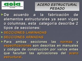 ACERO ESTRUCTURALACERO ESTRUCTURAL
PESADOPESADO
►De acuerdo a la fabricación deDe acuerdo a la fabricación de
elementos estructurales ya sean vigaselementos estructurales ya sean vigas
o columnas, esta categoría describe 2o columnas, esta categoría describe 2
tipos de secciones:tipos de secciones:
► SECCIONES LAMINADASSECCIONES LAMINADAS
► SECCIONES ARMADASSECCIONES ARMADAS
► Para ambas secciones lasPara ambas secciones las normasnormas yy
especificacionesespecificaciones son descritas en manualesson descritas en manuales
y códigos de construcción por varios entesy códigos de construcción por varios entes
que facultan las aplicaciones delque facultan las aplicaciones del aceroacero
estructuralestructural..
 