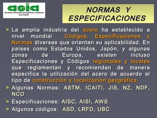 NORMAS YNORMAS Y
ESPECIFICACIONESESPECIFICACIONES
► La amplia industria delLa amplia industria del aceroacero ha establecido aha establecido a
nivel mundialnivel mundial Códigos, Especificaciones yCódigos, Especificaciones y
NormasNormas diversas que orientan su aplicabilidad. Endiversas que orientan su aplicabilidad. En
países como Estados Unidos, Japón, y algunaspaíses como Estados Unidos, Japón, y algunas
zonas de Europa, existen inclusozonas de Europa, existen incluso
Especificaciones y CódigosEspecificaciones y Códigos regionales y localesregionales y locales
que reglamentan y recomiendan de maneraque reglamentan y recomiendan de manera
especifica la utilización del acero de acuerdo alespecifica la utilización del acero de acuerdo al
tipo detipo de construcción y localización geográfica.construcción y localización geográfica.
► Algunas Normas:Algunas Normas: ASTM, ICAITI, JIS, NZ, NDF,ASTM, ICAITI, JIS, NZ, NDF,
NCONCO
► Especificaciones:Especificaciones: AISC, AISI, AWSAISC, AISI, AWS
► Algunos códigos:Algunos códigos: ASD, LRFD, UBCASD, LRFD, UBC
 
