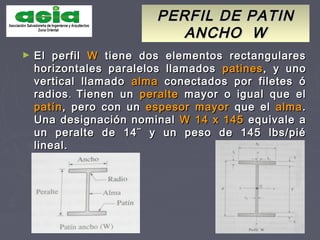 PERFIL DE PATINPERFIL DE PATIN
ANCHO WANCHO W
► El perfilEl perfil WW tiene dos elementos rectangularestiene dos elementos rectangulares
horizontales paralelos llamadoshorizontales paralelos llamados patinespatines, y uno, y uno
vertical llamadovertical llamado almaalma conectados por filetes óconectados por filetes ó
radiosradios.. Tienen unTienen un peralteperalte mayor o igual que elmayor o igual que el
patínpatín, pero con un, pero con un espesor mayorespesor mayor que elque el almaalma..
Una designación nominalUna designación nominal W 14 x 145W 14 x 145 equivale aequivale a
un peralte de 14¨ y un peso de 145 lbs/piéun peralte de 14¨ y un peso de 145 lbs/pié
lineal.lineal.
 