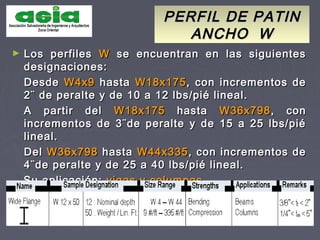 ► Los perfilesLos perfiles WW se encuentran en las siguientesse encuentran en las siguientes
designaciones:designaciones:
DesdeDesde W4x9W4x9 hastahasta W18x175W18x175, con incrementos de, con incrementos de
2¨ de peralte y de 10 a 12 lbs/pié lineal.2¨ de peralte y de 10 a 12 lbs/pié lineal.
A partir delA partir del W18x175W18x175 hastahasta W36x798W36x798, con, con
incrementos de 3¨de peralte y de 15 a 25 lbs/piéincrementos de 3¨de peralte y de 15 a 25 lbs/pié
lineal.lineal.
DelDel W36x798W36x798 hastahasta W44x335W44x335, con incrementos de, con incrementos de
4¨de peralte y de 25 a 40 lbs/pié lineal.4¨de peralte y de 25 a 40 lbs/pié lineal.
Su aplicación:Su aplicación: vigas y columnasvigas y columnas
PERFIL DE PATINPERFIL DE PATIN
ANCHO WANCHO W
 