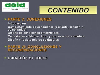 CONTENIDOCONTENIDO
► PARTE V: CONEXIONESPARTE V: CONEXIONES
IntroducciónIntroducción
Comportamiento de conexiones (cortante, tensión yComportamiento de conexiones (cortante, tensión y
combinadas)combinadas)
Diseño de conexiones empernadasDiseño de conexiones empernadas
Conexiones soldadas, tipos y procesos de soldaduraConexiones soldadas, tipos y procesos de soldadura
Diseño y resistencia de soldadurasDiseño y resistencia de soldaduras
► PARTE VI: CONCLUSIONES YPARTE VI: CONCLUSIONES Y
RECOMENDACIONESRECOMENDACIONES
► DURACIÓN 20 HORASDURACIÓN 20 HORAS
 