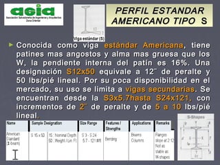PERFIL ESTANDARPERFIL ESTANDAR
AMERICANO TIPOAMERICANO TIPO SS
► Conocida como vigaConocida como viga estándar Americanaestándar Americana, tiene, tiene
patines mas angostos y alma mas gruesa que lospatines mas angostos y alma mas gruesa que los
W, la pendiente interna del patín es 16%. UnaW, la pendiente interna del patín es 16%. Una
designacióndesignación S12x50S12x50 equivale a 12¨ de peralte yequivale a 12¨ de peralte y
50 lbs/pié lineal. Por su poca disponibilidad en el50 lbs/pié lineal. Por su poca disponibilidad en el
mercado, su uso se limita amercado, su uso se limita a vigas secundariasvigas secundarias. Se. Se
encuentran desde laencuentran desde la S3x5.7hasta S24x121,S3x5.7hasta S24x121, concon
incrementos deincrementos de 2¨2¨ de peralte y dede peralte y de 5 a 105 a 10 lbs/piélbs/pié
lineallineal..
 