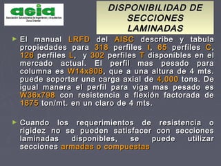 DISPONIBILIDAD DEDISPONIBILIDAD DE
SECCIONESSECCIONES
LAMINADASLAMINADAS
► El manualEl manual LRFDLRFD deldel AISCAISC describe y tabuladescribe y tabula
propiedades parapropiedades para 318318 perfilesperfiles II,, 6565 perfilesperfiles CC,,
126126 perfilesperfiles LL, y, y 302302 perfilesperfiles TT disponibles en eldisponibles en el
mercado actual. El perfil mas pesado paramercado actual. El perfil mas pesado para
columna escolumna es W14x808W14x808, que a una altura de 4 mts., que a una altura de 4 mts.
puede soportar una carga axial depuede soportar una carga axial de 4,0004,000 tons. Detons. De
igual manera el perfil para viga mas pesado esigual manera el perfil para viga mas pesado es
W36x798W36x798 con resistencia a flexión factorada decon resistencia a flexión factorada de
18751875 ton/mt. en un claro de 4 mts.ton/mt. en un claro de 4 mts.
► Cuando los requerimientos de resistencia oCuando los requerimientos de resistencia o
rigidez no se pueden satisfacer con seccionesrigidez no se pueden satisfacer con secciones
laminadas disponibles, se puede utilizarlaminadas disponibles, se puede utilizar
seccionessecciones armadas o compuestasarmadas o compuestas
 