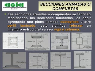 SECCIONES ARMADAS OSECCIONES ARMADAS O
COMPUETASCOMPUETAS
► Las secciones armadas o compuestas se fabricanLas secciones armadas o compuestas se fabrican
modificando las secciones laminadas, es decirmodificando las secciones laminadas, es decir
agregando una placa llamadaagregando una placa llamada cubreplacacubreplaca u otrou otro
perfil laminadoperfil laminado , esto significa, esto significa reforzarreforzar unun
miembro estructural ya seamiembro estructural ya sea viga o columna.viga o columna.
 