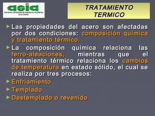 TRATAMIENTOTRATAMIENTO
TERMICOTERMICO
► Las propiedades del acero son afectadasLas propiedades del acero son afectadas
por dos condiciones:por dos condiciones: composición químicacomposición química
y tratamiento térmico.y tratamiento térmico.
► La composición química relaciona lasLa composición química relaciona las
ferro-aleaciones,ferro-aleaciones, mientras que elmientras que el
tratamiento térmico relaciona lostratamiento térmico relaciona los cambioscambios
de temperaturade temperatura en estado sólido, el cual seen estado sólido, el cual se
realiza por tres procesos:realiza por tres procesos:
► EnfriamientoEnfriamiento
► TempladoTemplado
► Destemplado o revenidoDestemplado o revenido
 