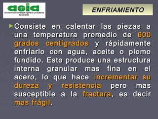 ENFRIAMIENTOENFRIAMIENTO
►Consiste en calentar las piezas aConsiste en calentar las piezas a
una temperatura promedio deuna temperatura promedio de 600600
grados centígradosgrados centígrados y rápidamentey rápidamente
enfriarlo con agua, aceite o plomoenfriarlo con agua, aceite o plomo
fundido. Esto produce una estructurafundido. Esto produce una estructura
interna granular mas fina en elinterna granular mas fina en el
acero, lo que haceacero, lo que hace incrementar suincrementar su
dureza y resistenciadureza y resistencia pero maspero mas
susceptible a lasusceptible a la fracturafractura, es decir, es decir
mas frágilmas frágil..
 
