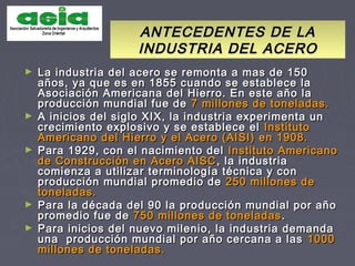 ANTECEDENTES DE LAANTECEDENTES DE LA
INDUSTRIA DEL ACEROINDUSTRIA DEL ACERO
► La industria del acero se remonta a mas de 150La industria del acero se remonta a mas de 150
años, ya que es en 1855 cuando se establece laaños, ya que es en 1855 cuando se establece la
Asociación Americana del Hierro. En este año laAsociación Americana del Hierro. En este año la
producción mundial fue deproducción mundial fue de 7 millones de toneladas.7 millones de toneladas.
► A inicios del siglo XIX, la industria experimenta unA inicios del siglo XIX, la industria experimenta un
crecimiento explosivo y se establece elcrecimiento explosivo y se establece el InstitutoInstituto
Americano del Hierro y el Acero (AISI) en 1908.Americano del Hierro y el Acero (AISI) en 1908.
► Para 1929, con el nacimiento delPara 1929, con el nacimiento del Instituto AmericanoInstituto Americano
de Construcción en Acero AISCde Construcción en Acero AISC , la industria, la industria
comienza a utilizar terminología técnica y concomienza a utilizar terminología técnica y con
producción mundial promedio deproducción mundial promedio de 250 millones de250 millones de
toneladas.toneladas.
► Para la década del 90 la producción mundial por añoPara la década del 90 la producción mundial por año
promedio fue depromedio fue de 750 millones de toneladas750 millones de toneladas ..
► Para inicios del nuevo milenio, la industria demandaPara inicios del nuevo milenio, la industria demanda
una producción mundial por año cercana a lasuna producción mundial por año cercana a las 10001000
millones de toneladas.millones de toneladas.
 